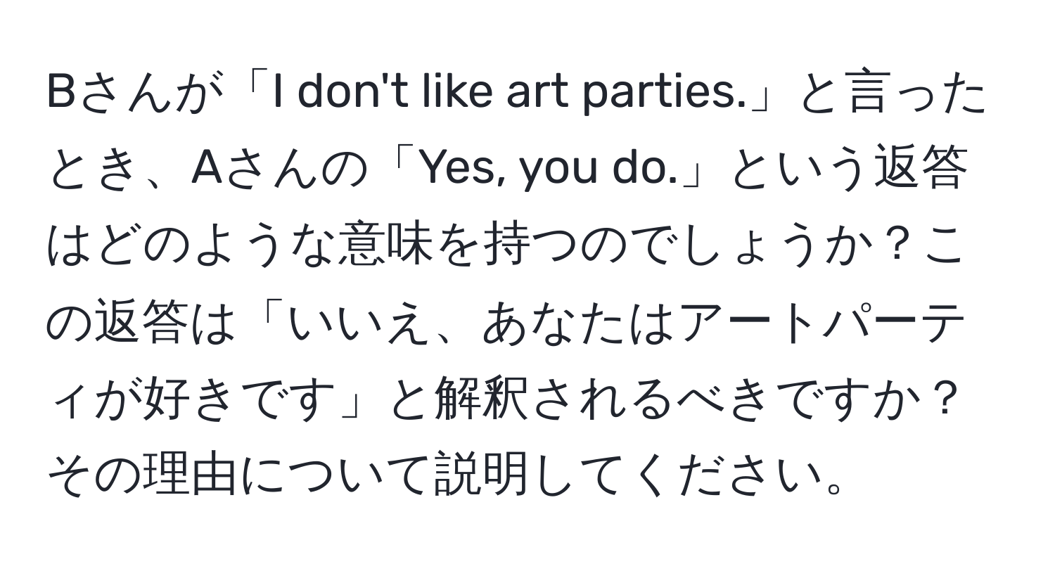 Bさんが「I don't like art parties.」と言ったとき、Aさんの「Yes, you do.」という返答はどのような意味を持つのでしょうか？この返答は「いいえ、あなたはアートパーティが好きです」と解釈されるべきですか？その理由について説明してください。