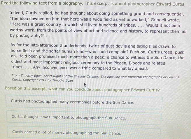 Read the following text from a biography. This excerpt is about photographer Edward Curtis.
Indeed, Curtis replied, he had thought about doing something grand and consequential.
"The idea dawned on him that here was a wide field as yet unworked," Grinnell wrote.
"Here was a great country in which still lived hundreds of tribes. . . . Would it not be a
worthy work, from the points of view of art and science and history, to represent them all
by photography?" . . .
As for the late-afternoon thunderheads, twirls of dust devils and biting flies drawn to
horse flesh and the softer human kind—who could complain? Push on, Curtis urged, push
on. He'd been promised much more than a peek: a chance to witness the Sun Dance, the
oldest and most important religious ceremony to the Piegan, Bloods and related
tribes. . . . Any inconvenience was a trifle compared to what lay ahead.
From Timothy Egan, Short Nights of the Shadow Catcher: The Epic Life and Immortal Photographs of Edward
Curtis. Copyright 2012 by Timothy Egan
Based on this excerpt, what can you conclude about photographer Edward Curtis?
Curtis had photographed many ceremonies before the Sun Dance.
Curtis thought it was important to photograph the Sun Dance.
Curtis earned a lot of money photographing the Sun Dance.