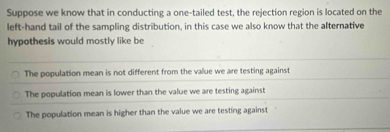 Suppose we know that in conducting a one-tailed test, the rejection region is located on the
left-hand tail of the sampling distribution, in this case we also know that the alternative
hypothesis would mostly like be
The population mean is not different from the value we are testing against
The population mean is lower than the value we are testing against
The population mean is higher than the value we are testing against