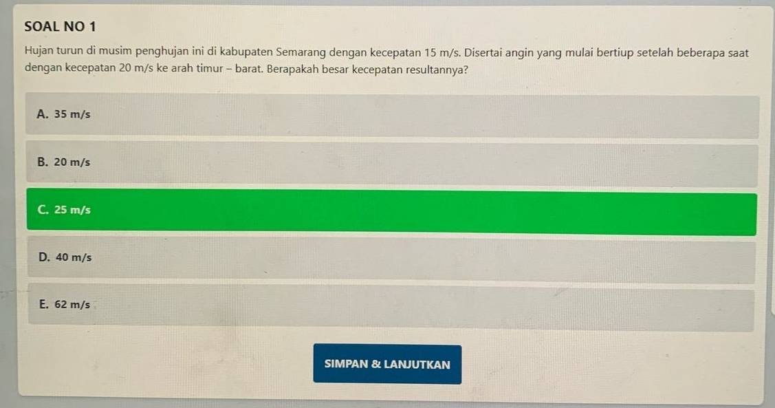 SOAL NO 1
Hujan turun di musim penghujan ini di kabupaten Semarang dengan kecepatan 15 m/s. Disertai angin yang mulai bertiup setelah beberapa saat
dengan kecepatan 20 m/s ke arah timur - barat. Berapakah besar kecepatan resultannya?
A. 35 m/s
B. 20 m/s
C. 25 m/s
D. 40 m/s
E. 62 m/s
SIMPAN & LANJUTKAN