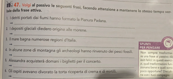 Volgi al passivo le seguenti frasi, facendo attenzione a mantenere lo stesso tempo ver- 
bale della frase attiva. 
_ 
1. I detriti portati dai fiumi hanno formato la Pianura Padana. 
2 I depositi glaciali diedero origine alle morene. 
_ 
_ 
3. l mare bagna numerose regioni d'Italia. SPUNTI 
PER PENSARE 
_ 
4. In alcune zone di montagna gli archeologi hanno rinvenuto dei pesci fossili. Non sempre trasforma 
re una frase al passivo dà 
esiti felici: in questi eserci 
_ 
5. Alessandra acquisterà domani i biglietti per il concerto. zi, quali trasformazioni fun- 
zionano bene e quali sono 
_ 
6. Gli ospiti avevano divorato la torta ricoperta di crema e di mirtilli. ne con i tuoi compagni . poco opportune? Discuti-