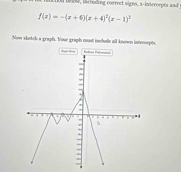 function below, including correct signs, x-intercepts and y
f(x)=-(x+6)(x+4)^2(x-1)^2
Now sketch a graph. Your graph must include all known intercepts.
Start Over Redraw P