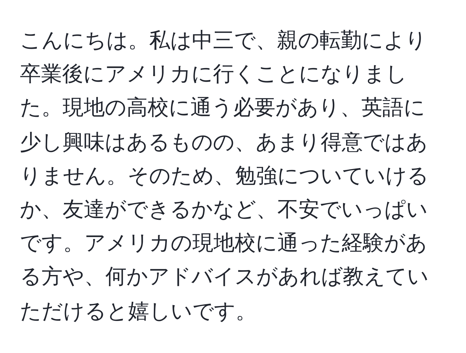 こんにちは。私は中三で、親の転勤により卒業後にアメリカに行くことになりました。現地の高校に通う必要があり、英語に少し興味はあるものの、あまり得意ではありません。そのため、勉強についていけるか、友達ができるかなど、不安でいっぱいです。アメリカの現地校に通った経験がある方や、何かアドバイスがあれば教えていただけると嬉しいです。