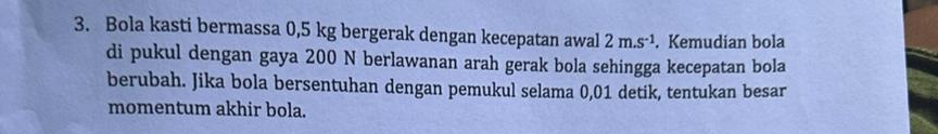 Bola kasti bermassa 0,5 kg bergerak dengan kecepatan awal 2m.s^(-1). Kemudian bola 
di pukul dengan gaya 200 N berlawanan arah gerak bola sehingga kecepatan bola 
berubah. Jika bola bersentuhan dengan pemukul selama 0,01 detik, tentukan besar 
momentum akhir bola.