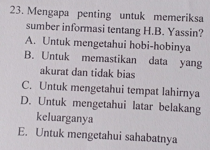 Mengapa penting untuk memeriksa
sumber informasi tentang H.B. Yassin?
A. Untuk mengetahui hobi-hobinya
B. Untuk memastikan data yang
akurat dan tidak bias
C. Untuk mengetahui tempat lahirnya
D. Untuk mengetahui latar belakang
keluarganya
E. Untuk mengetahui sahabatnya