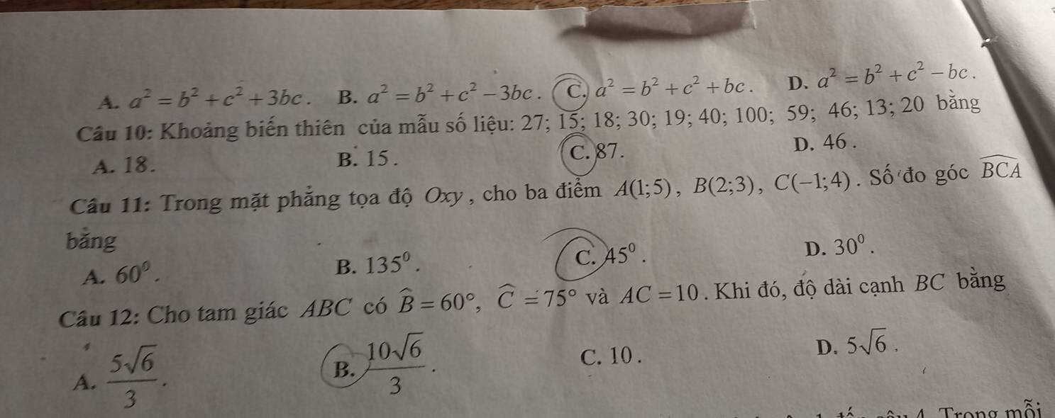 A. a^2=b^2+c^2+3bc. B. a^2=b^2+c^2-3bc. C. a^2=b^2+c^2+bc. D. a^2=b^2+c^2-bc. 
Câu 10: Khoảng biến thiên của mẫu số liệu: 27; 15; 18; 30; 19; 40; 100; 59; 46; 13; 20 bằng
A. 18. B. 15. C. 87. D. 46.
Câu 11: Trong mặt phẳng tọa độ Oxy, cho ba điểm A(1;5), B(2;3), C(-1;4). Số đo góc widehat BCA
bǎng 30°.
C. 45°. 
D.
A. 60°.
B. 135°. 
Câu 12: Cho tam giác ABC có widehat B=60°, widehat C=75° và AC=10. Khi đó, độ dài cạnh BC bằng
A.  5sqrt(6)/3 .
B.  10sqrt(6)/3 .
C. 10.
D. 5sqrt(6). 
Trong mỗi