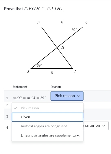 Prove that △ FGH≌ △ IJH.
Statement Reason
1 m∠ G=m∠ J=39° Pick reason
2
Pick reason
3 Given
4 Vertical angles are congruent. criterion
Linear pair angles are supplementary.