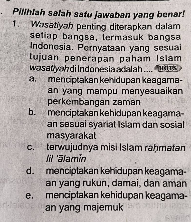 Pilihlah salah satu jawaban yang benar!
1. Wasatiyah penting diterapkan dalam
setiap bangsa, termasuk bangsa
Indonesia. Pernyataan yang sesuai
tujuan penerapan paham Islam
wasatiyah di Indonesia adalah .... HoTs
a. menciptakan kehidupan keagama-
an yang mampu menyesuaikan
perkembangan zaman
b. menciptakan kehidupan keagama-
an sesuai syariat Islam dan sosial
masyarakat
c. terwujudnya misi Islam raḥmatan
lil ‘ālamin
d. menciptakan kehidupan keagama-
an yang rukun, damai, dan aman
e. menciptakan kehidupan keagama-
an yang majemuk