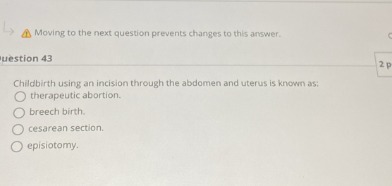 Moving to the next question prevents changes to this answer.
uestion 43
2p
Childbirth using an incision through the abdomen and uterus is known as;
therapeutic abortion.
breech birth.
cesarean section.
episiotomy.