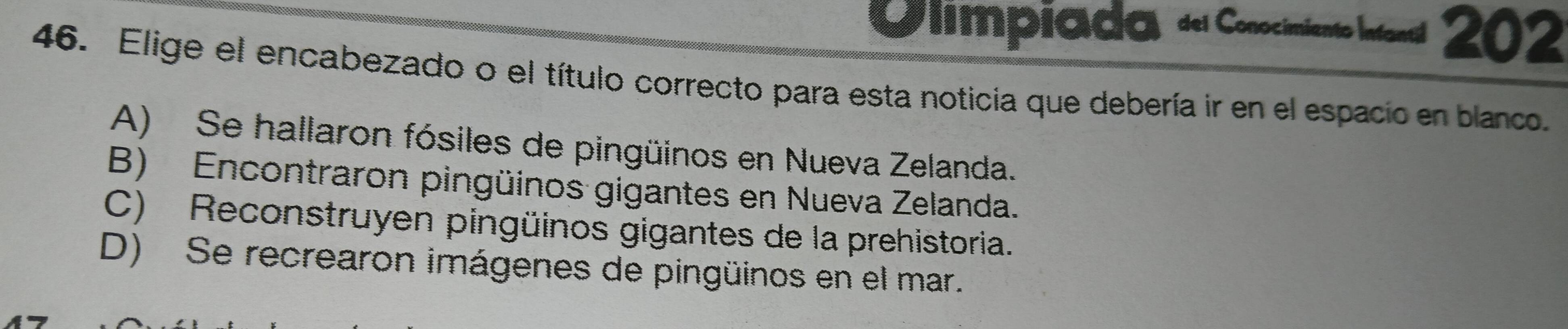 Olímpíada del Conocimiento Infantl 202
46. Elige el encabezado o el título correcto para esta noticia que debería ir en el espacio en blanco.
A) Se hallaron fósiles de pingüinos en Nueva Zelanda.
B) Encontraron pingüinos gigantes en Nueva Zelanda.
C) Reconstruyen pingüinos gigantes de la prehistoria.
D) Se recrearon imágenes de pingüinos en el mar.