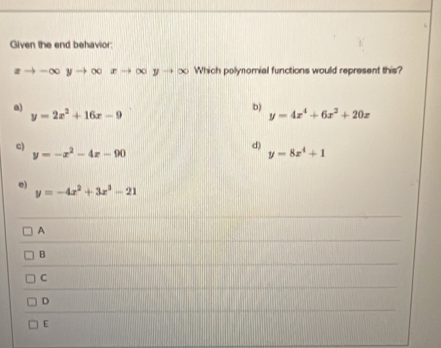 Given the end behavior;
xto -∈fty yto ∈fty xto ∈fty yto ∈fty Which polynomial functions would represent this?
a)
b)
y=2x^2+16x-9
y=4x^4+6x^2+20x
c)
d)
y=-x^2-4x-90
y=8x^4+1
e) y=-4x^2+3x^3-21
A
B
C
D
E