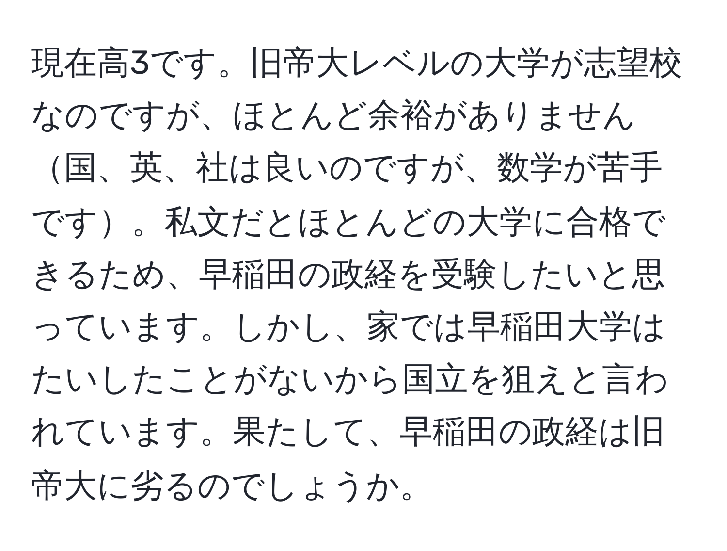 現在高3です。旧帝大レベルの大学が志望校なのですが、ほとんど余裕がありません国、英、社は良いのですが、数学が苦手です。私文だとほとんどの大学に合格できるため、早稲田の政経を受験したいと思っています。しかし、家では早稲田大学はたいしたことがないから国立を狙えと言われています。果たして、早稲田の政経は旧帝大に劣るのでしょうか。