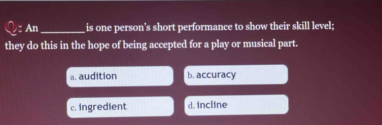 An _is one person’s short performance to show their skill level;
they do this in the hope of being accepted for a play or musical part.
a. audition b. accuracy
c. ingredient d. incline