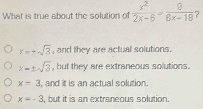 What is true about the solution of  x^2/2x-6 = 8/8x-18  2
x=± sqrt(3) , and they are actual solutions.
x=± sqrt(3) , but they are extraneous solutions.
x=3 , and it is an actual solution.
x=-3 , but it is an extraneous solution.