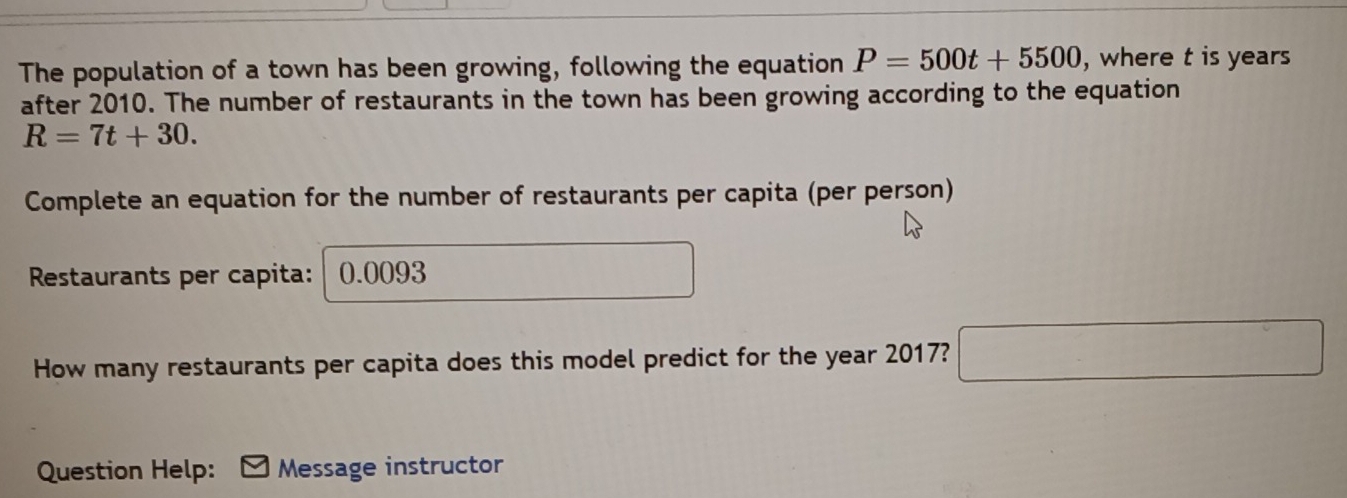 The population of a town has been growing, following the equation P=500t+5500 , where t is years 
after 2010. The number of restaurants in the town has been growing according to the equation
R=7t+30. 
Complete an equation for the number of restaurants per capita (per person) 
Restaurants per capita: 0.0093
How many restaurants per capita does this model predict for the year 2017? □ 
Question Help: Message instructor