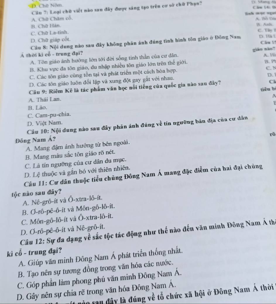 D. Mang đã
D. Chữ Nôm.
Câu 7: Loại chữ viết nào sau đây được sáng tạo trên cơ sở chữ Phạn? Câu 14: Đ
A. Chữ Châm cổ. Bnh mụ c ngưi
A. Bồ Đài
B. Chữ Hán. B. Anh.
C. Chữ La-tinh. C. Tây B
D. Chữ giáp cốt. D. Hà L
Câu 8: Nội dung nào sau đây không phản ánh đúng tình hình tôn giáo ở Đông Nam Câu 15
Á thời kì cổ - trung đại?
A. Tôn giáo ảnh hưởng lớn tới đời sống tinh thần của cư dân. giáo nào?
B. Khu vực đa tôn giáo, du nhập nhiều tôn giáo lớn trên thế giới. A. Hi B. P
C. Các tôn giáo cùng tồn tại và phát triển một cách hòa hợp.
C. N
D. Các tôn giáo luôn đối lập và xung đột gay gắt với nhau. D. I
Câu 9: Riêm Kê là tác phẩm văn học nổi tiếng của quốc gia nào sau đây?
Ci
tiêu bí
A
A. Thái Lan.
B. Lào. F
C. Cam-pu-chia.
D. Việt Nam.
Câu 10: Nội dung nào sau đây phản ánh đúng về tín ngưỡng bản địa của cư dân
rõ
Đông Nam Á?
A. Mang đậm ảnh hưởng từ bên ngoài.
B. Mang màu sắc tôn giáo rõ nét.
C. Là tín ngưỡng của cư dân du mục.
D. Lệ thuộc và gắn bó với thiên nhiên.
Câu 11: Cư dân thuộc tiểu chủng Đông Nam Á mang đặc điểm của hai đại chủng
tộc nào sau đây?
A. Nê-grô-ít và Ô-xtra-lô-ít.
B. Ơ-rô-pê-ô-ít và Môn-gô-lô-ít.
C. Môn-gô-lô-ít và Ô-xtra-lô-ít.
D. Ơ-rô-pê-ô-ít và Nê-grô-ít.
Câu 12: Sự đa dạng về sắc tộc tác động như thế nào đến văn minh Đông Nam Á the
kì cổ - trung đại?
A. Giúp văn minh Đông Nam Á phát triển thống nhất.
B. Tạo nên sự tương đồng trong văn hóa các nước.
C. Góp phần làm phong phú văn minh Đông Nam Á.
D. Gây nên sự chia rẽ trong văn hóa Đông Nam Á.
nào sau đây là đúng về tổ chức xã hội ở Đông Nam Á thời