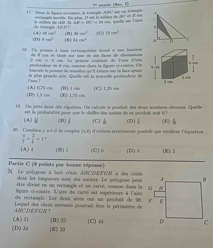 7° année (Sec. I)
17. Dans la figure ci-contre, le triangle ABC est un triangle 
rectangle isocèle. De plus, D est le milieu de BC et E est
le milieu de AB. Si AB=BC=24cm , quelle est l'aire 
du triangle AED？
(A) 48cm^2 (B) 36cm^2 (C) 72cm^2
(D) 9cm^2 (E) 54cm^2
18. Un prisme à base rectangulaire fermé a une hauteur
de 8 cm et tient sur une de ses faces de dimensions
2cm* 5cm. Le prisme contient de l'eau d'une
profondeur de 6 cm, comme dans la figure ci-contre. On 
bascule le prisme de manière qu’il tienne sur la face ayant
la plus grande aire. Quelle est la nouvelle profondeur de
leau ?
(A) 0,75 cm (B)1 cm (C) 1,25 cm
(D) 1,5 cm (E) 1,75 cm
19. On jette deux dés réguliers. On calcule le produit des deux nombres obtenus. Quelle
est la probabilité pour que le chiffre des unités de ce produit soit 0 ?
(A)  11/36  (B)  2/9  (C)  1/36  (D)  1/6  (E)  5/36 
20. Combien y a-t-il de couples (a,b) d'entiers strictement positifs qui vérifient l'équation
 a/7 + 2/b =1 ?
(A) 4 (B) 1 (C) 0 (D) 5 (E) 2
Partie C (8 points par bonne réponse)
4. Le polygone à huit côtés ABCDEFGH a des côtés
dont les longueurs sont des entiers. Le polygone peut
être divisé en un rectangle et un carré, comme dans la
figure ci-contre. L'aire du carré est supérieure à l'aire
du rectangle. Les deux aires ont un produit de 98. F
Lequel des choix suivants pourrait être le périmètre de
ABCDEFGH？
(A) 51 (B) 32 (C) 44
(D) 34 (E) 33