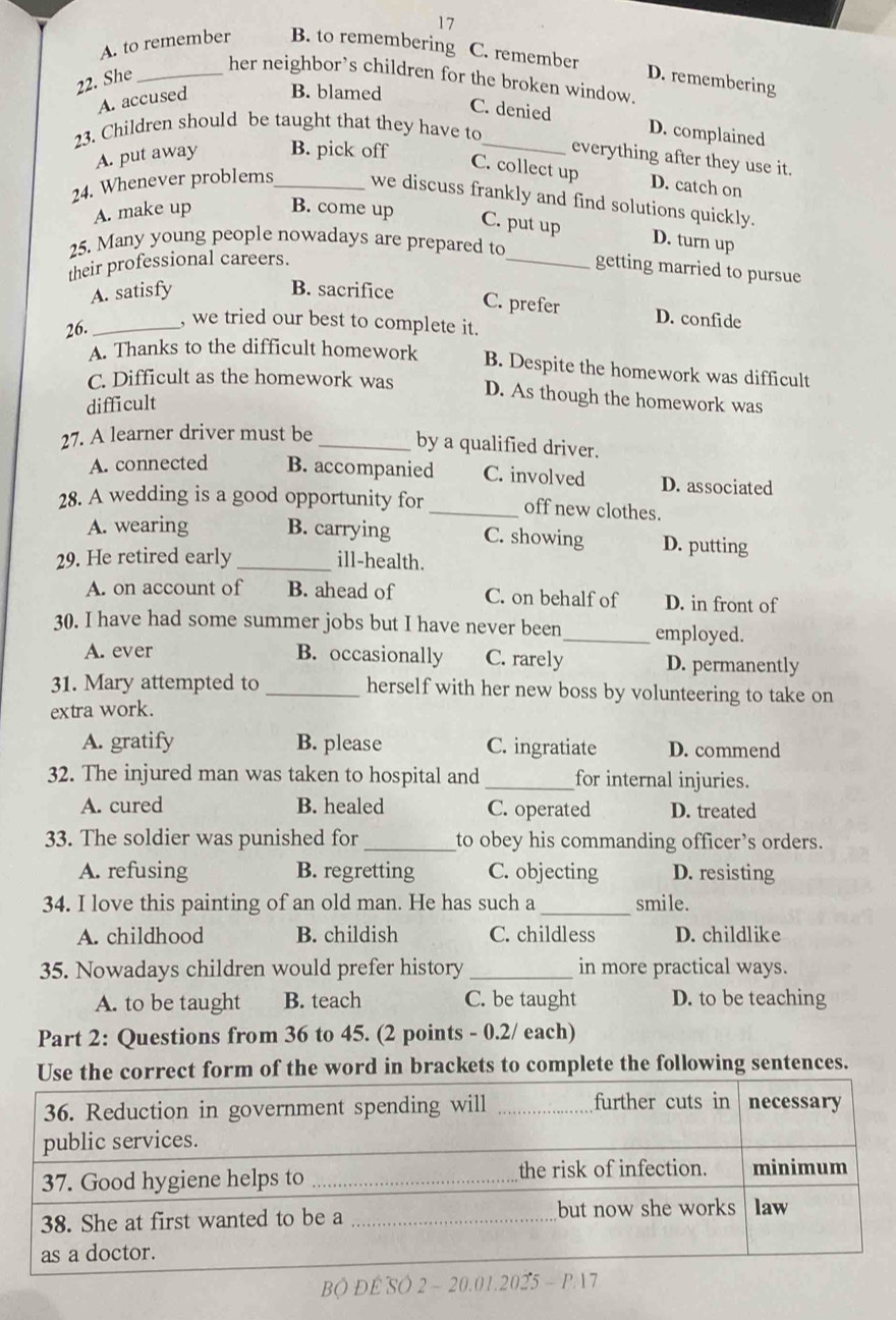 17
A. to remember B. to remembering C. remember
her neighbor’s children for the broken window.
22. She _D. remembering
A. accused B. blamed
C. denied D. complained
23. Children should be taught that they have to_
A. put away B. pick off
everything after they use it.
C. collect up D. catch on
24. Whenever problems_ we discuss frankly and find solutions quickly.
A. make up B. come up
C. put up D. turn up
25. Many young people nowadays are prepared to
their professional careers.
_getting married to pursue
A. satisfy B. sacrifice
C. prefer D. confide
26._
, we tried our best to complete it.
A. Thanks to the difficult homework B. Despite the homework was difficult
C. Difficult as the homework was D. As though the homework was
difficult
27. A learner driver must be_
by a qualified driver.
A. connected B. accompanied C. involved D. associated
28. A wedding is a good opportunity for _off new clothes.
A. wearing B. carrying C. showing D. putting
29. He retired early _ill-health.
A. on account of B. ahead of C. on behalf of D. in front of
30. I have had some summer jobs but I have never been_ employed.
A. ever B. occasionally C. rarely D. permanently
31. Mary attempted to _herself with her new boss by volunteering to take on
extra work.
A. gratify B. please C. ingratiate D. commend
32. The injured man was taken to hospital and _for internal injuries.
A. cured B. healed C. operated D. treated
33. The soldier was punished for _to obey his commanding officer’s orders.
A. refusing B. regretting C. objecting D. resisting
34. I love this painting of an old man. He has such a_ smile.
A. childhood B. childish C. childless D. childlike
35. Nowadays children would prefer history _in more practical ways.
A. to be taught B. teach C. be taught D. to be teaching
Part 2: Questions from 36 to 45. (2 points - 0.2/ each)
rrect form of the word in brackets to complete the following sentences.
BO ĐE SO 2 ~ 20.01.2025 - P 17