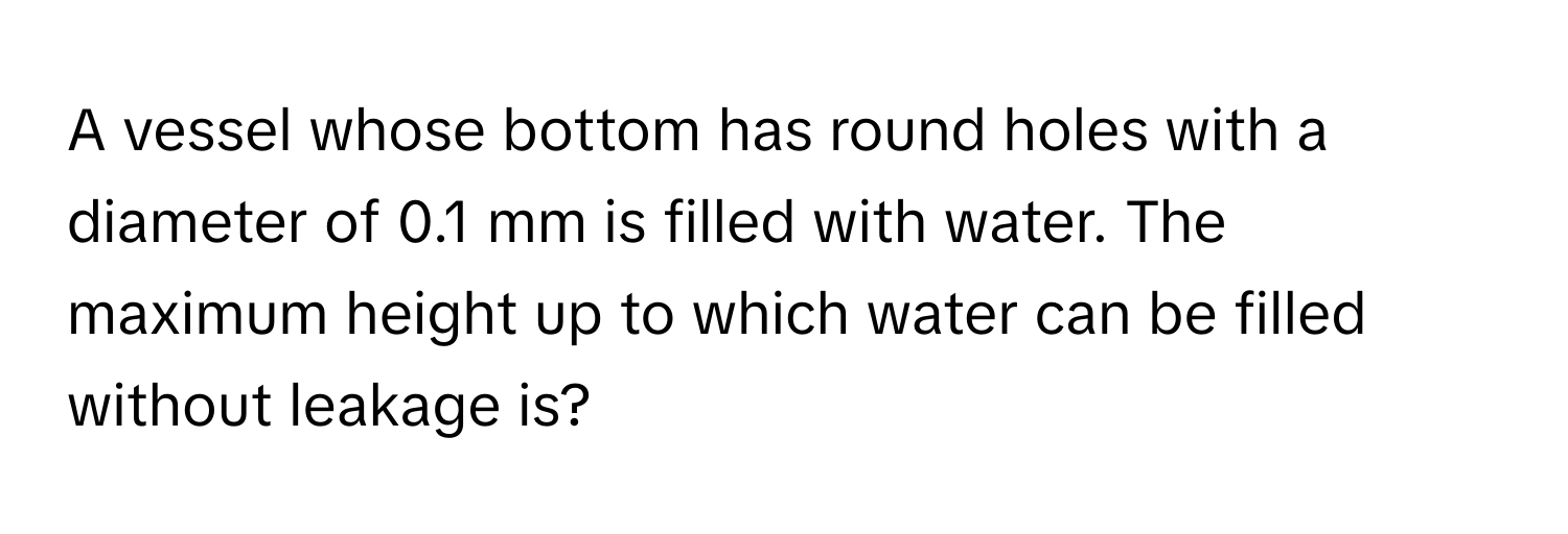 A vessel whose bottom has round holes with a diameter of 0.1 mm is filled with water. The maximum height up to which water can be filled without leakage is?