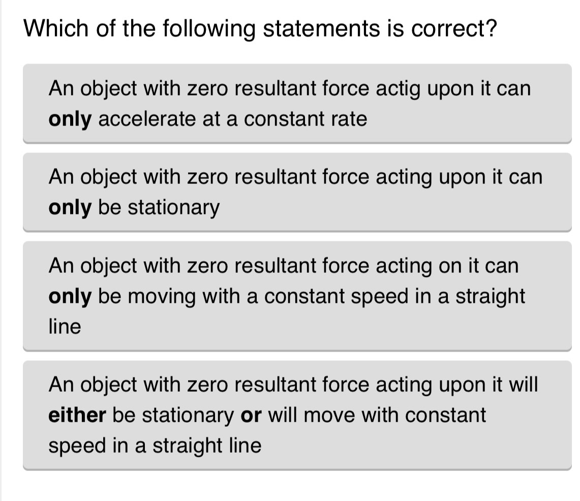 Which of the following statements is correct?
An object with zero resultant force actig upon it can
only accelerate at a constant rate
An object with zero resultant force acting upon it can
only be stationary
An object with zero resultant force acting on it can
only be moving with a constant speed in a straight 
line
An object with zero resultant force acting upon it will
either be stationary or will move with constant 
speed in a straight line