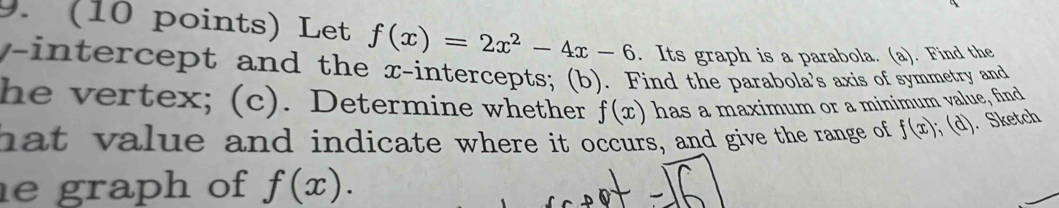 Let f(x)=2x^2-4x-6. Its graph is a parabola. (a). Find the 
y-intercept and the x-intercepts; (b). Find the parabola's axis of symmetry and 
he vertex; (c). Determine whether has a maximum or a minimum value, find
f(x)
hat value and indicate where it occurs, and give the range of f(x); (d). Sketch 
e graph of f(x).