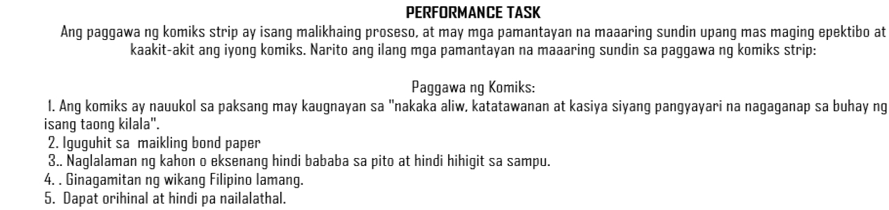 PERFORMANCE TASK 
Ang paggawa ng komiks strip ay isang malikhaing proseso, at may mga pamantayan na maaaring sundin upang mas maging epektibo at 
kaakit-akit ang iyong komiks. Narito ang ilang mga pamantayan na maaaring sundin sa paggawa ng komiks strip: 
Paggawa ng Komiks: 
1. Ang komiks ay nauukol sa paksang may kaugnayan sa "nakaka aliw, katatawanan at kasiya siyang pangyayari na nagaganap sa buhay ng 
isang taong kilala". 
2. Iguguhit sa maikling bond paper 
3.. Naglalaman ng kahon o eksenang hindi bababa sa pito at hindi hihigit sa sampu. 
4. . Ginagamitan ng wikang Filipino lamang. 
5. Dapat orihinal at hindi pa nailalathal.