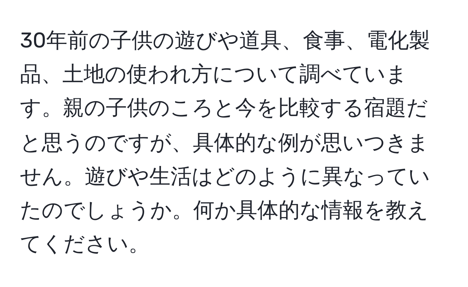 30年前の子供の遊びや道具、食事、電化製品、土地の使われ方について調べています。親の子供のころと今を比較する宿題だと思うのですが、具体的な例が思いつきません。遊びや生活はどのように異なっていたのでしょうか。何か具体的な情報を教えてください。