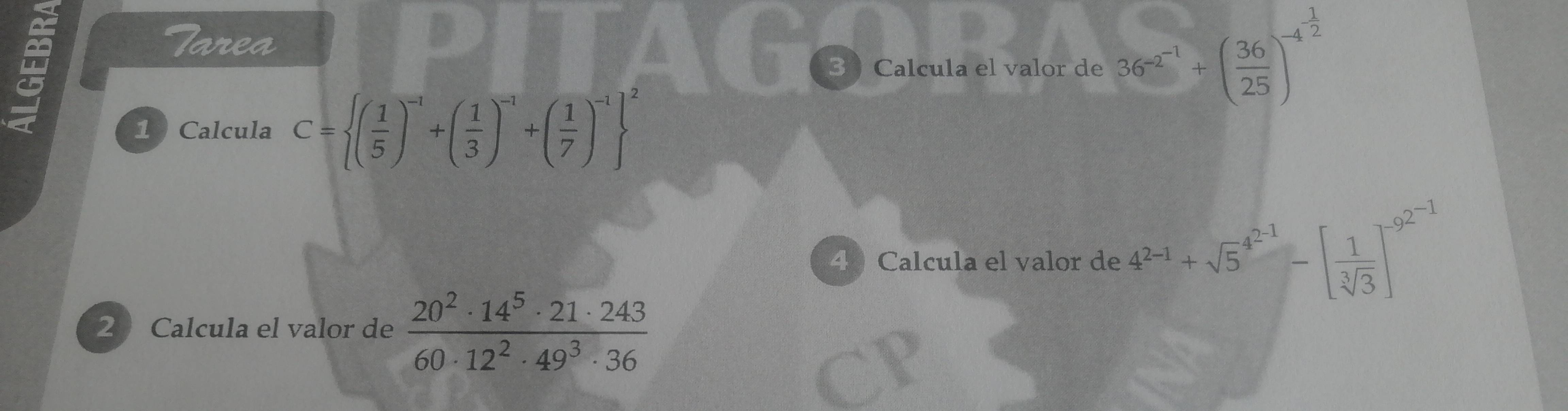 Tarea 
3 Calcula el valor de 36^(-2^-1)+( 36/25 )^-4^(frac 1)2
1 Calcula C= ( 1/5 )^-1+( 1/3 )^-1+( 1/7 )^-1 ^2
4 Calcula el valor de 4^(2-1)+sqrt 5^((4^-1))-[ 1/sqrt[3](3) ]^-9^(2^-1)
2 Calcula el valor de  20^2· 14^5· 21· 243/60· 12^2· 49^3· 36 