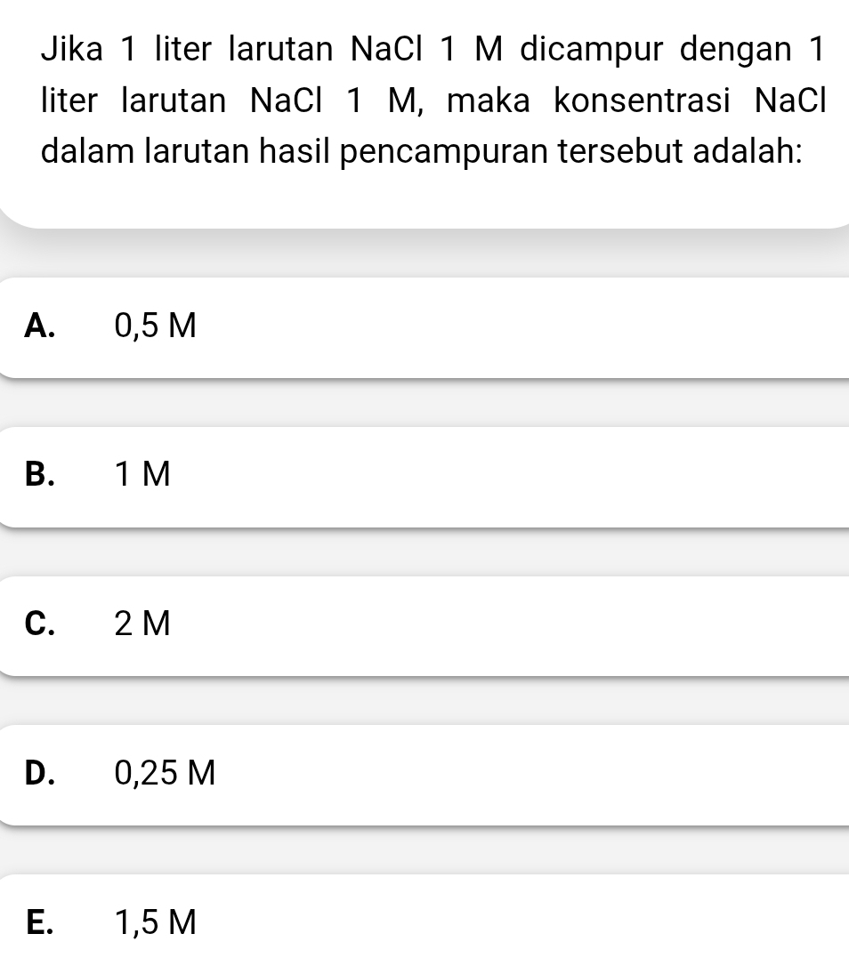 Jika 1 liter larutan NaCl 1 M dicampur dengan 1
liter larutan NaCl 1 M, maka konsentrasi NaCl
dalam larutan hasil pencampuran tersebut adalah:
A. 0,5 M
B. 1 M
C. 2 M
D. 0,25 M
E. 1,5 M