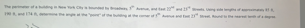 The perimeter of a building in New York City is bounded by Broadway, 5^(th) Avenue, and East 22^(nd) and 23^(rd) Streets. Using side lengths of approximately 85 f,
190 ft, and 174 ft, determine the angle at the “point” of the building at the corner of 5^(th) Avenue and East 23^(rd) Street. Round to the nearest tenth of a degree.