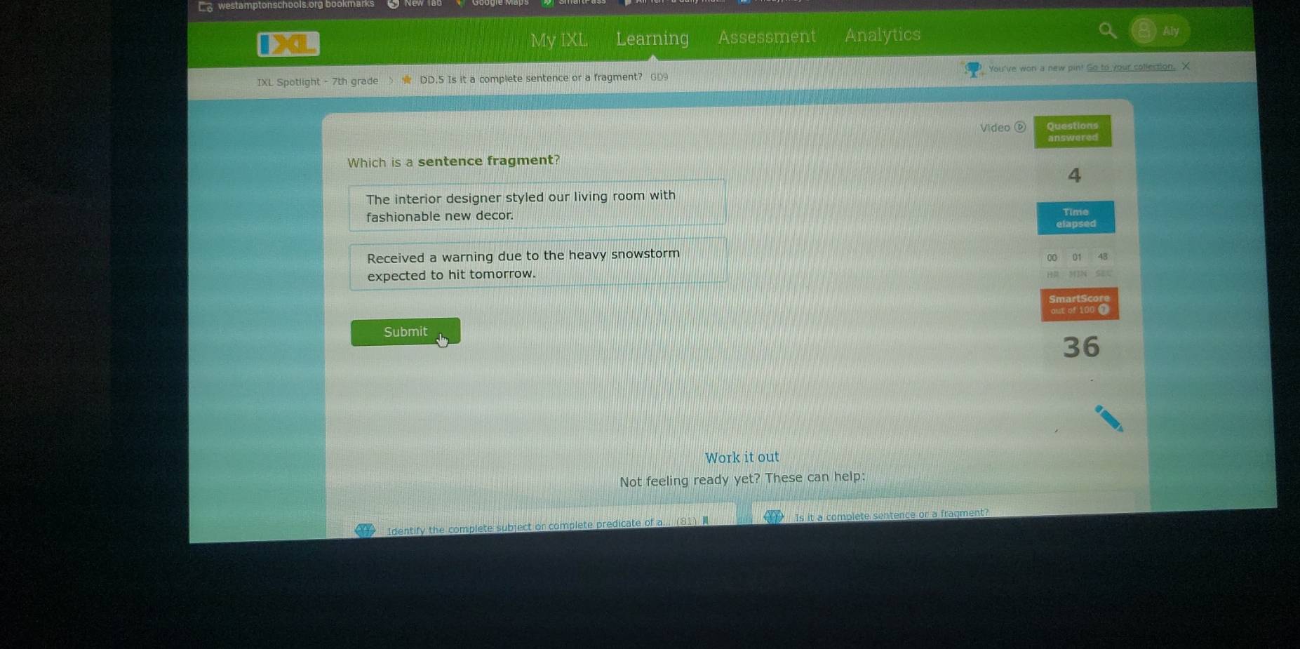 westamptonschools.org bool
My IXL Learning Assessment Analytics
IXL Spotlight - 7th grade ☆ DD.5 Is it a complete sentence or a fragment? GD9 You've won a new pin! Go to your collection, X
Video ⑥ Questions
answered
Which is a sentence fragment?
4
The interior designer styled our living room with
fashionable new decor. Time
elapsed
Received a warning due to the heavy snowstorm
01 43
expected to hit tomorrow.
Submit out of 100 0
36
Work it out
Not feeling ready yet? These can help:
Identify the complete subject or complete predicate of a... Is it a complete sentence or a fragment?