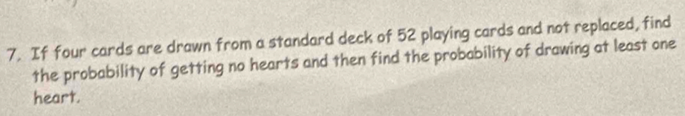 If four cards are drawn from a standard deck of 52 playing cards and not replaced, find 
the probability of getting no hearts and then find the probability of drawing at least one 
heart.