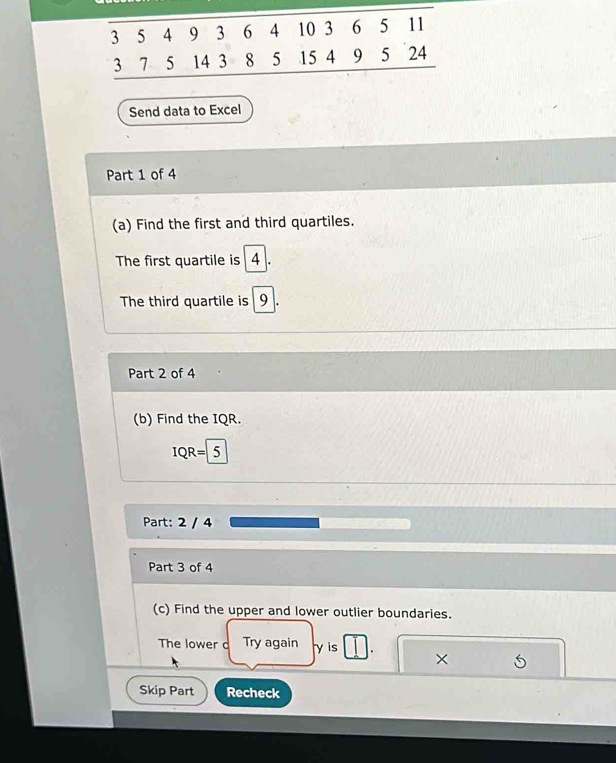 Send data to Excel 
Part 1 of 4 
(a) Find the first and third quartiles. 
The first quartile is 4. 
The third quartile is 9
Part 2 of 4 
(b) Find the IQR.
IQR= 5
Part: 2 / 4 
Part 3 of 4 
(c) Find the upper and lower outlier boundaries. 
The lower c Try again y is . × 5 
Skip Part Recheck