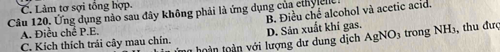 C. Làm tơ sợi tổng hợp.
B. Điều chế alcohol và acetic acid.
Câu 120. Ứng dụng nào sau đây không phải là ứng dụng của ethy ene.
A. Điều chế P.E.
C. Kích thích trái cây mau chín. D. Sản xuất khí gas. trong NH_3 , thu đượ
n hoàn toàn với lượng dư dung dịch AgNO_3