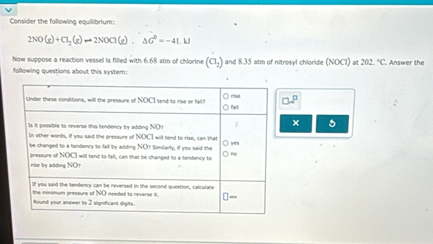 Consider the following equilibrium:
2NO(g)+Cl_2(g)to 2NOCl(g),△ G^0=-41.kJ
Now suppose a reaction vessel is filled with 6.68 atm of chlorine (CI_2) and 8.35 atm of nitrosyl chloride (NOCI) at 202.^circ C Answer the
following questions about this system:
].10^□
×