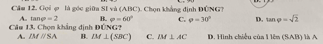 Gọi φ là góc giữa SI và (ABC). Chọn khẳng định ĐÚNG?
A. tan varphi =2 B. varphi =60° C. varphi =30° D. tan varphi =sqrt(2)
Câu 13. Chọn khẳng định ĐÚNG?
A. IM//SA B. IM⊥ (SBC) C. IM⊥ AC D. Hình chiếu của Ilen(SAB) là A