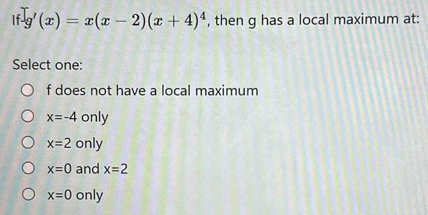 If -g'(x)=x(x-2)(x+4)^4 , then g has a local maximum at:
Select one:
f does not have a local maximum
x=-4 only
x=2 only
x=0 and x=2
x=0 only