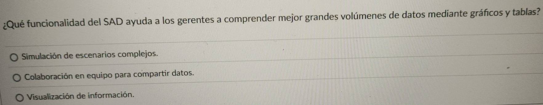 ¿Qué funcionalidad del SAD ayuda a los gerentes a comprender mejor grandes volúmenes de datos mediante gráficos y tablas?
* Simulación de escenarios complejos.
Colaboración en equipo para compartir datos.
Visualización de información.