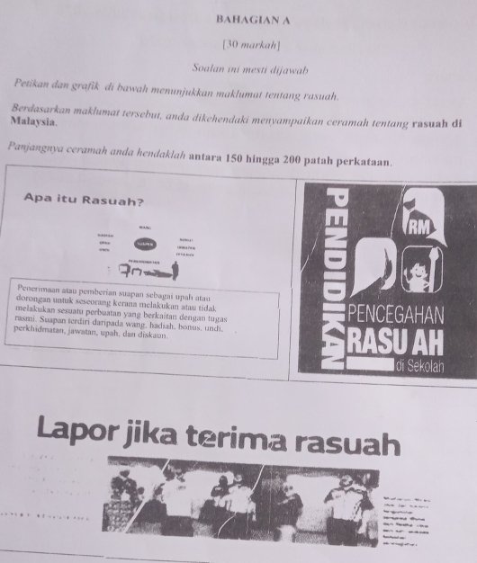 BAHAGIAN A 
[30 markah] 
Soalan ini mesti dijawab 
Petikan dan grafik di bawah menunjukkan maklumat tentang rasuah. 
Berdasarkan maklumat tersebut, anda dikehendaki menyampaikan ceramah tentang rusuah di 
Malaysia. 
Panjangnya ceramah anda hendaklah antara 150 hingga 200 patah perkataan. 
Apa itu Rasuah? 
. 
fre'shussg s 
on 
Penerimaan atau pemberian suapan sebagai upah atau 
dorongan untuk seseorang kerana melakukan atau tidak 
melakukan sesuatu perbuatan yang berkaitan dengan tugas 
rasmi. Suapan terdiri daripada wang, hadiah, bonus, undi. 
perkhidmatan, jawatan, upah, dan diskaun. 
Lapor jika terima rasuah 
_ 

_ 

_