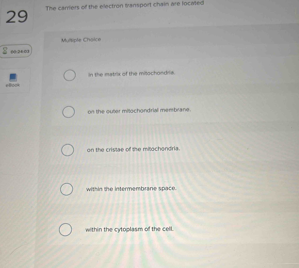 The carriers of the electron transport chain are located
29
Multiple Choice
00 :2 4:03
in the matrix of the mitochondria.
eBook
on the outer mitochondrial membrane.
on the cristae of the mitochondria.
within the intermembrane space.
within the cytoplasm of the cell.