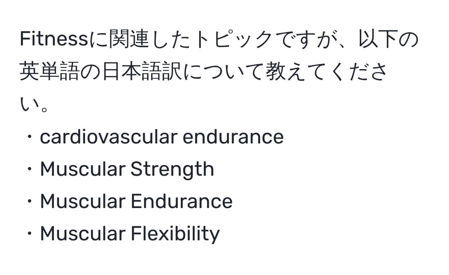 Fitnessに関連したトピックですが、以下の英単語の日本語訳について教えてください。  
・cardiovascular endurance  
・Muscular Strength  
・Muscular Endurance  
・Muscular Flexibility