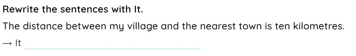 Rewrite the sentences with It. 
The distance between my village and the nearest town is ten kilometres. 
_ 
It