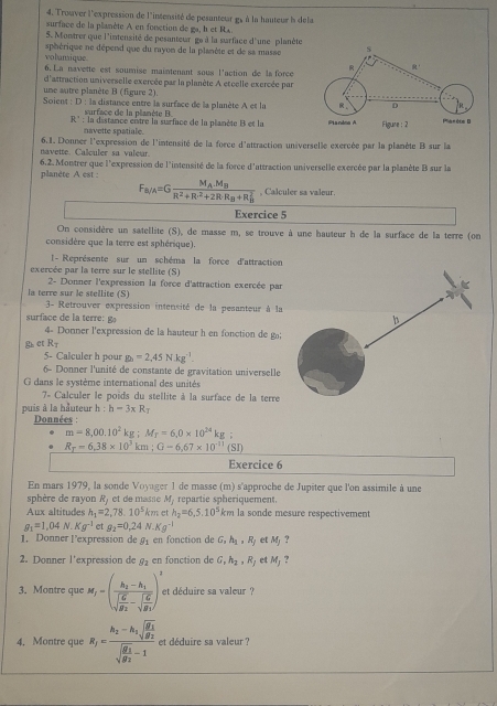 Trouver l'expression de l'intensité de pesanteur g, à la hauteur l dela
surface de la planète A en fonction de ga, h et Rx.
5. Montrer que l'intensité de pesanteur ge à la surface d'une planète
volamique sphérique ne dépend que du rayon de la planète et de sa masse s
6. La navette est sourise maintenant sous l'action de la force R a
d'attraction universelle exercée par la planète A etcelle exercée par
une autre planète B (figure 2)
Soient : D : la distance entre la surface de la planète A et la R D
surface de la planète B.
R' : la distance entre la surface de la planète B et la Plandma A Figure:2 Plarète D
navette spatiale.
navette. Calculer sa valeur. 6.1. Donner l'expression de l'intensité de la force d'attraction universelle exercée par la plamète B sur la
6.2. Montrer que l'expression de l'intensité de la force d'attraction universelle exercée par la planète B sur la
planète A est :
F_a/A=Gfrac M_A.M_BR^2+R·^2+2R· R_B+R_B^2 , Calculer sa valeur
Exercice 5
On considère un satellite (S), de masse m, se trouve à une hauteur h de la surface de la terre (on
considère que la terre est sphérique).
l-  Représente sur un schéma la force d'attraction
exercée par la terre sur le stellite (S)
la terre sur le stellite (S)  2- Donner l'expression la force d'attraction exercée par
3- Retrouver expression intensité de la pesanteur à la
surface de la terre:g
4- Donner l'expression de la hauteur h en fonction de g;
g e R_T
5- Calculer h pour g_3=2,45N· kg^(-1)
6- Donner l'unité de constante de gravitation universelle
dans le système international des unité
7- Calculer le poids du stellite à la surface de la terre
puis à la hauteur h:h=3* R_T
Données :
m=8,00.10^2kg;M_f=6,0* 10^(24)kg
R_T=6,38* 10^3km;G-6,67* 10^(-11)(SI)
Exercice 6
En mars 1979, la sonde Voyager 1 de masse (m) s'approche de Jupiter que l'on assimile à une
sphère de rayon R) et de masse M , repartie spheriquement.
Aux altitudes h_1=2,78.10^5km et h_2=6,5.10^5km la sonde mesure respectivement
g_1=1,04N.Kg^(-1) et g_2=0,24N· Kg^(-1)
1. Donner Pexpression de g_1 en fonction de G,h_1,R_j et M_j ?
2. Donner l'expression de g_2 en fonction de G,h_2,R_J et M_j
3. Montre que M_f=(frac h_2-h_1sqrt(frac G)g_2-sqrt(frac G)g_1)^2 et déduire sa valeur ?
4. Montre que R_1=frac h_2-h_1sqrt(frac g_1)g_2sqrt(frac g_1)g_2-1 et déduire sa valeur ?