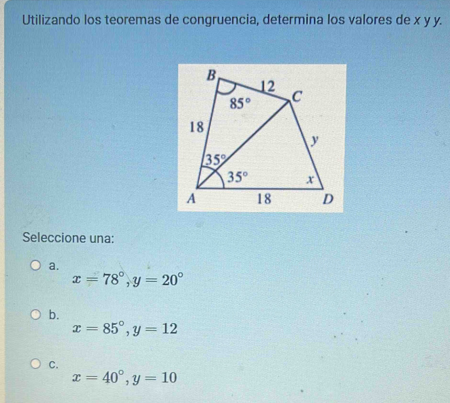 Utilizando los teoremas de congruencia, determina los valores de x y y.
Seleccione una:
a.
x=78°,y=20°
b.
x=85°,y=12
C.
x=40°,y=10