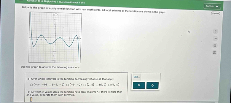 Question Attempt; 1 of 4 Sullivan v
Below is the graph of a polynomial function with real coefficients. All local extrema of the function are shown in the graph.
Español
?
00
Use the graph to answer the following questions.
□,□...
(a) Over which intervals is the function decreasing? Choose all that apply.
(-∈fty ,-9)□ (-6,-2) □ (-9,-2)□ (2,6)□ (6,9) □ (9,∈fty ) ×
(b) At which x -values does the function have local maxima? If there is more than
one value, separate them with commas.