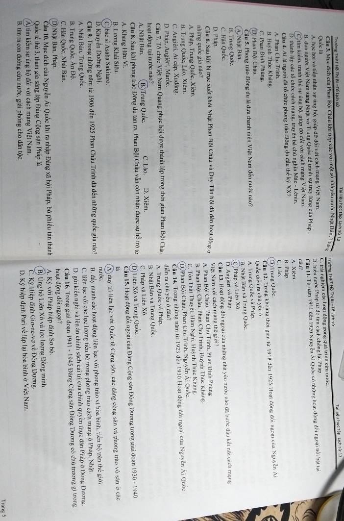 Trường THPT Hồ Thị Bí -Tổ Lịch sử
Tài liệu học tập Lịch sử 12
Tài liệu học tập Lịch sử 12
Câu 3. Mục đích của Phan Bội Châu khi tiếp xúc với một số nhà yêu nước Nhật Bản, Trung  Trường THPT Hồ Thị Bí -Tổ Lịch sử
Quốc là
A. học hỏi và tiếp nhận sự ủng hộ, giúp đỡ đối với cách mạng Việt Nam. C. trải nghiệm các hoạt động trong quả trình cứu nước.
B. đưa người Việt Nam sang Nhật và Trung Quốc đề tránh sự truy lùng của Pháp . D. hiểu nước Pháp từ đó tìm cách chống lại Pháp.
tim kiểm, tranh thủ sự ủng hộ, giúp đỡ đối với cách mạng Việt Nam. Câu 11. Từ năm 1911 đến 1920 Nguyễn Ái Quốc có những hoạt động đổi ngoại nổi bật tại
D. thành lập các tổ chức cách mạng, truyền bá chủ nghĩa Mác - Lênin. dầu? A. Xiêm.
Câu 4. Ai là người đã tổ chức phong trào Đông du đầu thế kỷ XX? B. Pháp.
A. Phan Chu Trinh C. Lào.
B. Huỳnh Thúc Kháng.
D) Trung Quốc
C. Phan Đình Phùng.
Cầu 12. Trong khoảng thời gian từ 1918 đến 1925 Hoạt động đổi ngoại của Nguyễn Ai
Quốc diễn ra chủ yếu ở
(D) Phan Bội Châu.
Câu 5. Phong trào Đông du là đưa thanh niên Việt Nam đến nước nào?
A. Trung Quốc và Pháp.
B. Nhật Bản và Trung Quốc.
(A) Nhật Bản.
Cộ Pháp và Liên Xô
B. Trung Quốc.
D. Angieri và Pháp.
C. Hàn Quốc.
Câu 6. Sau khi bị trục xuất khỏi Nhật Phan Bội Châu và Duy Tân hội đã đến hoạt động ở Câu 13. Hoạt động đổi ngoại của những nhà yêu nước nào đã bước đầu kết nổi cách mạng
D. Pháp
những quốc gia nào?  Việt Nam với cách mạng thế giới?
A. Phan Bội Châu, Phan Chu Trinh, Phan Đinh Phùng
A. Pháp, Trung Quốc, Xiêm. B. Phan Bội Châu, Phan Chu Trinh, Huỳnh Thúc Kháng.
B. Trung Quốc, Lào, Xiêm. C. Tôn Thất Thuyết, Hàm Nghi, Huỳnh Thúc Kháng.
C. Angiêri, Ai cập, Xuđăng. Dộ Phan Bội Châu, Phan Chu Trinh, Nguyễn Ái Quốc
D. Pháp, Angiêri, Marốc, Cầu 14. Trong những năm từ 1923 đến 1930 Hoạt động đổi ngoại của Nguyễn Ái Quốc
Câu 7. Tổ chức Việt Nam Quang phục hội được thành lập trong thời gian Phan Bội Châu diễn ra chủ yếu ở đâu?
hoạt động tại nước nào? A. Trung Quốc và Pháp
A. Nhật Bản. B. Trung Quốc C. Lào. D. Xiêm. B. Nhật Bản và Trung Quốc.
C. Pháp và Liên Xô.
Câu 8. Sau khi phong trào Đông du tan ra, Phan Bội Châu vẫn còn nhận được sự hỗ trờ từ Dộ Liên Xô và Trung Quốc.
A. Khang Hữu Vi.
Câu 15. Hoạt động đổi ngoại của Đảng Cộng sản Đông Dương trong giai đoạn 1930 - 1940
B. Lương Khải Siêu.
là
D. Khuyển Dưỡng Nghị. nước, A)duy tri liên lạc với Quốc tế Cộng sản, các đảng cộng sản và phong trào vô sản ở các
C.)bác sĩ Asaba Sakitaro.
Câu 9. Trong những năm từ 1906 đến 1925 Phan Châu Trinh đã đến những quốc gia nào? B. đầy mạnh các hoạt động liên lạc với phong trào vi hòa bình, tiền bộ trên thể giới.
A. Nhật Bản, Trung Quốc. C. liên lạc với các lực lượng tiền bộ trong phong trào cách mạng ở Pháp, Nhật.
B. Trung Quốc, Ấn Độ.
D. gửi kiển nghị và lên án chính sách cai trị của chính quyền thực dân Pháp ở Đông Dương.
C. Hàn Quốc, Nhật Bản.
Câu 16. Trong giai đoạn 1941 - 1945 Đảng Cộng sản Đông Dương có chủ trương gì trong
D) Nhật Bản, Pháp. hoạt động đối ngoại?
Câu 10. Mục đích của Nguyễn Ái Quốc khi ra nhập Đảng xã hội Pháp, bó phiều tán thành  A. Ký với Pháp hiệp định Sơ bộ.
Quốc tế thứ 3, tham gia sáng lập Đảng Cộng sản Pháp là  B Ứng hộ Liên Xô và lực lượng Đồng minh.
A) tim kiếm sự ủng hộ đổi với cách mạng Việt Nam.  C. Ký Hiệp định Giơ-ne-vơ về Đông Dương.
B. tìm ra con đường cứu nước, giải phóng cho dân tộc. D. Kỷ hiệp định Pari về lập lại hòa bình ở Việt Nam.
Trang 5