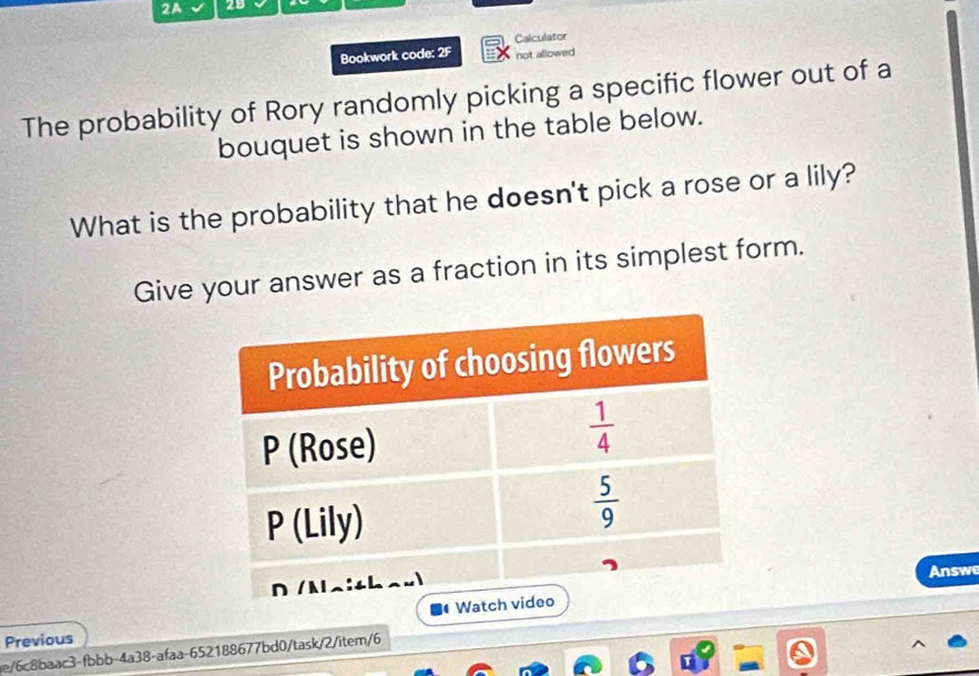 2A
Bookwork code: 2F Calculator
not allowed
The probability of Rory randomly picking a specific flower out of a
bouquet is shown in the table below.
What is the probability that he doesn't pick a rose or a lily?
Give your answer as a fraction in its simplest form.
Answe
Previous
ae/6c8baac3-fbbb-4a38-afaa-652188677bd0/task/2/item/6