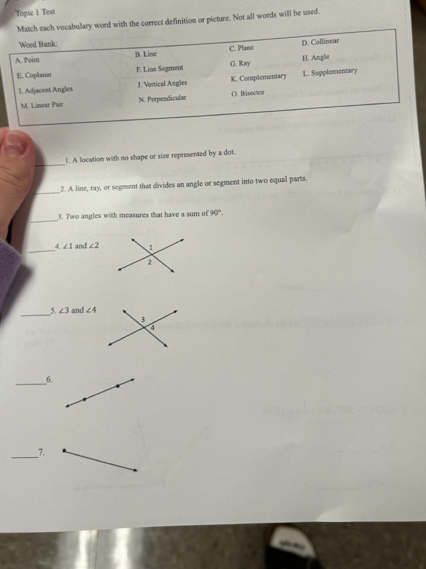 Topic 1 Test 
y word with the correct definition or picture. Not all words will be used. 
_ 
1. A location with no shape or size represented by a dot. 
_2. A line, ray, or segment that divides an angle or segment into two equal parts. 
_ 
3. Two angles with measures that have a sum of 90°. 
_4. ∠ 1 and ∠ 2
_ 
5. ∠ 3 and ∠ 4
_6. 
_7.