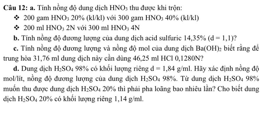 Tính nồng độ dung dịch HNO3 thu được khi trộn:
200 gam HNO₃ 20% (kl/kl) với 300 gam HNO₃ 40% (kl/kl)
200 ml HNO₃ 2N với 300 ml HNO₃ 4N
b. Tính nồng độ đương lượng của dung dịch acid sulfuric 14,35% (d=1,1) ? 
c. Tính nồng độ đương lượng và nồng độ mol của dung dịch Ba(OH)_2 biết rằng để 
trung hòa 31,76 ml dung dịch này cần dùng 46,25 ml HCl 0,1280N? 
d. Dung dịch H_2SO_4 98% có khổi lượng riêng d=1,84g/ml. Hãy xác định nồng độ
mol/lít, nồng độ đương lượng của dung dịch H_2SO_498%. Từ dung dịch H_2SO_498%
muốn thu được dung dịch H_2SO_420% thì phải pha loãng bao nhiêu lần? Cho biết dung 
dịch H_2SO_420% có khổi lượng riêng 1,14 g/ml.