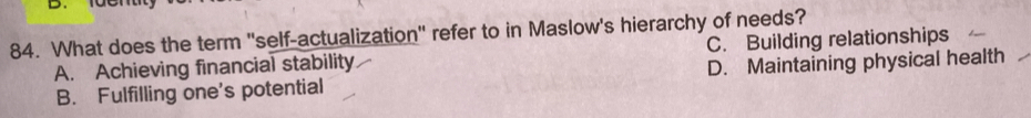 What does the term 'self-actualization" refer to in Maslow's hierarchy of needs?
A. Achieving financial stability C. Building relationships
B. Fulfilling one's potential D. Maintaining physical health